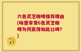 六色灵芝咖啡推荐理由(味蕾享受6色灵芝咖啡为何赢得如此口碑？)