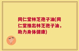 同仁堂林芝孢子油(同仁堂推出林芝孢子油，助力身体健康)