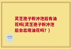 灵芝孢子粉冲泡后有油花吗(灵芝孢子粉冲泡后会出现油花吗？)