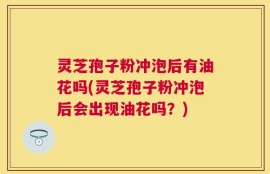 灵芝孢子粉冲泡后有油花吗(灵芝孢子粉冲泡后会出现油花吗？)