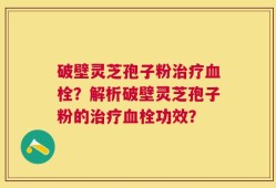 破壁灵芝孢子粉治疗血栓？解析破壁灵芝孢子粉的治疗血栓功效？