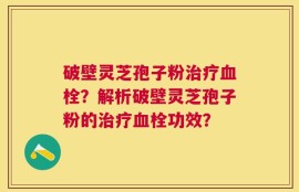 破壁灵芝孢子粉治疗血栓？解析破壁灵芝孢子粉的治疗血栓功效？