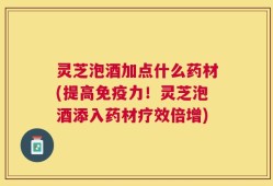 灵芝泡酒加点什么药材(提高免疫力！灵芝泡酒添入药材疗效倍增)