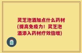 灵芝泡酒加点什么药材(提高免疫力！灵芝泡酒添入药材疗效倍增)