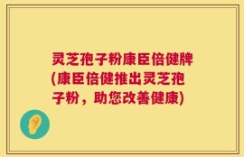 灵芝孢子粉康臣倍健牌(康臣倍健推出灵芝孢子粉，助您改善健康)