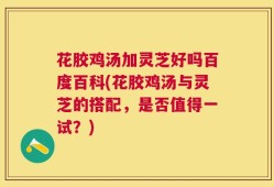花胶鸡汤加灵芝好吗百度百科(花胶鸡汤与灵芝的搭配，是否值得一试？)