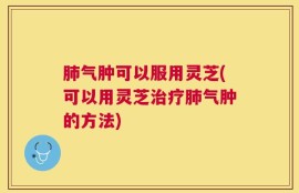 肺气肿可以服用灵芝(可以用灵芝治疗肺气肿的方法)