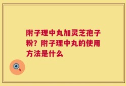 附子理中丸加灵芝孢子粉？附子理中丸的使用方法是什么