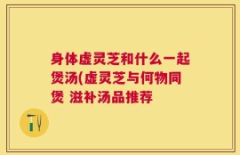 身体虚灵芝和什么一起煲汤(虚灵芝与何物同煲 滋补汤品推荐