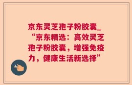 京东灵芝孢子粉胶囊_“京东精选：高效灵芝孢子粉胶囊，增强免疫力，健康生活新选择”