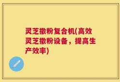 灵芝撒粉复合机(高效灵芝撒粉设备，提高生产效率)