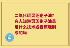 二氧化碳灵芝孢子油？有人知道灵芝孢子油是用什么技术或者原理制成的吗