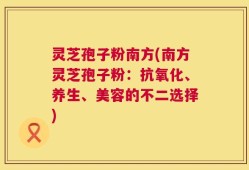 灵芝孢子粉南方(南方灵芝孢子粉：抗氧化、养生、美容的不二选择)