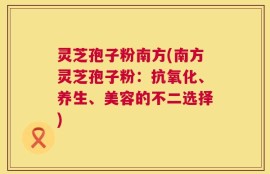 灵芝孢子粉南方(南方灵芝孢子粉：抗氧化、养生、美容的不二选择)