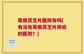 葛根灵芝片医院有吗(有没有葛根灵芝片供应的医院？)