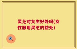灵芝对女生好处吗(女性服用灵芝的益处)
