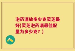 泡药酒放多少克灵芝最好(灵芝泡药酒最佳配量为多少克？)