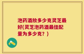 泡药酒放多少克灵芝最好(灵芝泡药酒最佳配量为多少克？)