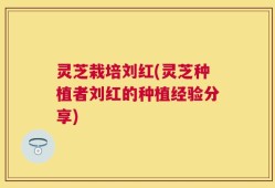 灵芝栽培刘红(灵芝种植者刘红的种植经验分享)