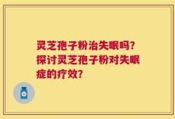 灵芝孢子粉治失眠吗？探讨灵芝孢子粉对失眠症的疗效？