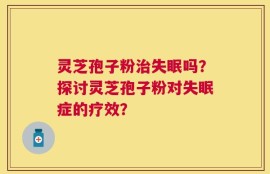 灵芝孢子粉治失眠吗？探讨灵芝孢子粉对失眠症的疗效？