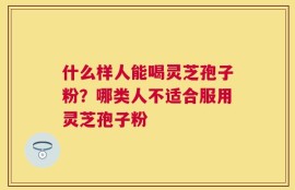什么样人能喝灵芝孢子粉？哪类人不适合服用灵芝孢子粉
