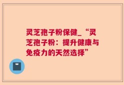 灵芝孢子粉保健_“灵芝孢子粉：提升健康与免疫力的天然选择”