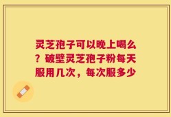 灵芝孢子可以晚上喝么？破壁灵芝孢子粉每天服用几次，每次服多少