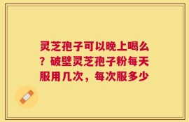 灵芝孢子可以晚上喝么？破壁灵芝孢子粉每天服用几次，每次服多少