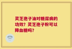 灵芝孢子油对糖尿病的功效？灵芝孢子粉可以降血糖吗？