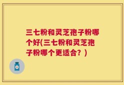 三七粉和灵芝孢子粉哪个好(三七粉和灵芝孢子粉哪个更适合？)
