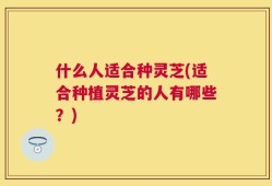 什么人适合种灵芝(适合种植灵芝的人有哪些？)