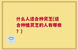 什么人适合种灵芝(适合种植灵芝的人有哪些？)