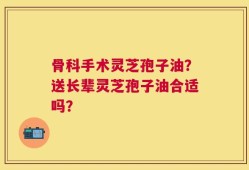 骨科手术灵芝孢子油？送长辈灵芝孢子油合适吗？