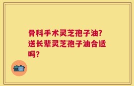 骨科手术灵芝孢子油？送长辈灵芝孢子油合适吗？