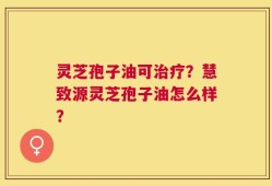 灵芝孢子油可治疗？慧致源灵芝孢子油怎么样？