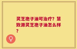 灵芝孢子油可治疗？慧致源灵芝孢子油怎么样？
