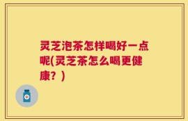 灵芝泡茶怎样喝好一点呢(灵芝茶怎么喝更健康？)