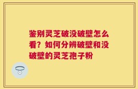 鉴别灵芝破没破壁怎么看？如何分辨破壁和没破壁的灵芝孢子粉