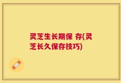 灵芝生长期保 存(灵芝长久保存技巧)