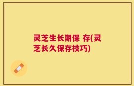灵芝生长期保 存(灵芝长久保存技巧)