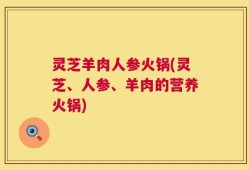 灵芝羊肉人参火锅(灵芝、人参、羊肉的营养火锅)