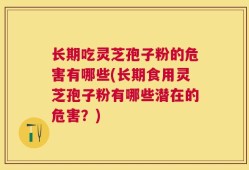 长期吃灵芝孢子粉的危害有哪些(长期食用灵芝孢子粉有哪些潜在的危害？)