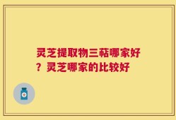 灵芝提取物三萜哪家好？灵芝哪家的比较好
