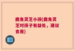 鹿角灵芝小孩(鹿角灵芝对孩子有益处，建议食用)