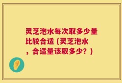 灵芝泡水每次取多少量比较合适 (灵芝泡水，合适量该取多少？)