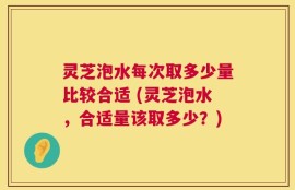 灵芝泡水每次取多少量比较合适 (灵芝泡水，合适量该取多少？)