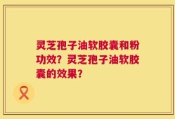 灵芝孢子油软胶囊和粉功效？灵芝孢子油软胶囊的效果？