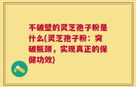 不破壁的灵芝孢子粉是什么(灵芝孢子粉：突破瓶颈，实现真正的保健功效)