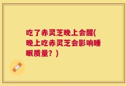 吃了赤灵芝晚上会醒(晚上吃赤灵芝会影响睡眠质量？)